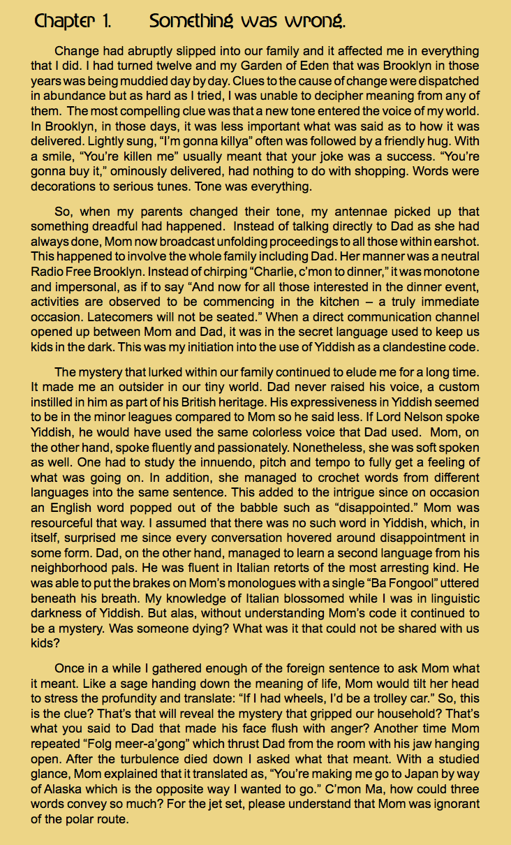 Chapter 1. Something was wrong.
Change had abruptly slipped into our family and it affected me in everything that I did. I had turned twelve and my Garden of Eden that was Brooklyn in those years was being muddied day by day. Clues to the cause of change were dispatched in abundance but as hard as I tried, I was unable to decipher meaning from any of them. The most compelling clue was that a new tone entered the voice of my world. In Brooklyn, in those days, it was less important what was said as to how it was delivered. Lightly sung, “I’m gonna killya” often was followed by a friendly hug. With a smile, “You’re killen me” usually meant that your joke was a success. “You’re gonna buy it,” ominously delivered, had nothing to do with shopping. Words were decorations to serious tunes. Tone was everything.
So, when my parents changed their tone, my antennae picked up that something dreadful had happened. Instead of talking directly to Dad as she had always done, Mom now broadcast unfolding proceedings to all those within earshot. This happened to involve the whole family including Dad. Her manner was a neutral Radio Free Brooklyn. Instead of chirping “Charlie, c’mon to dinner,” it was monotone and impersonal, as if to say “And now for all those interested in the dinner event, activities are observed to be commencing in the kitchen – a truly immediate occasion. Latecomers will not be seated.” When a direct communication channel opened up between Mom and Dad, it was in the secret language used to keep us kids in the dark. This was my initiation into the use of Yiddish as a clandestine code. The mystery that lurked within our family continued to elude me for a long time. It made me an outsider in our tiny world. Dad never raised his voice, a custom instilled in him as part of his British heritage. His expressiveness in Yiddish seemed to be in the minor leagues compared to Mom so he said less. If Lord Nelson spoke Yiddish, he would have used the same colorless voice that Dad used. Mom, on the other hand, spoke fluently and passionately. Nonetheless, she was soft spoken as well. One had to study the innuendo, pitch and tempo to fully get a feeling of what was going on. In addition, she managed to crochet words from different languages into the same sentence. This added to the intrigue since on occasion an English word popped out of the babble such as “disappointed.” Mom was resourceful that way. I assumed that there was no such word in Yiddish, which, in itself, surprised me since every conversation hovered around disappointment in some form. Dad, on the other hand, managed to learn a second language from his neighborhood pals. He was fluent in Italian retorts of the most arresting kind. He was able to put the brakes on Mom’s monologues with a single “Ba Fongool” uttered beneath his breath. My knowledge of Italian blossomed while I was in linguistic darkness of Yiddish. But alas, without understanding Mom’s code it continued to be a mystery. Was someone dying? What was it that could not be shared with us kids?
Once in a while I gathered enough of the foreign sentence to ask Mom what it meant. Like a sage handing down the meaning of life, Mom would tilt her head to stress the profundity and translate: “If I had wheels, I’d be a trolley car.” So, this is the clue? That’s that will reveal the mystery that gripped our household? That’s what you said to Dad that made his face flush with anger? Another time Mom repeated “Folg meer-a’gong” which thrust Dad from the room with his jaw hanging open. After the turbulence died down I asked what that meant. With a studied glance, Mom explained that it translated as, “You’re making me go to Japan by way of Alaska which is the opposite way I wanted to go.” C’mon Ma, how could three words convey so much? For the jet set, please understand that Mom was ignorant of the polar route. 